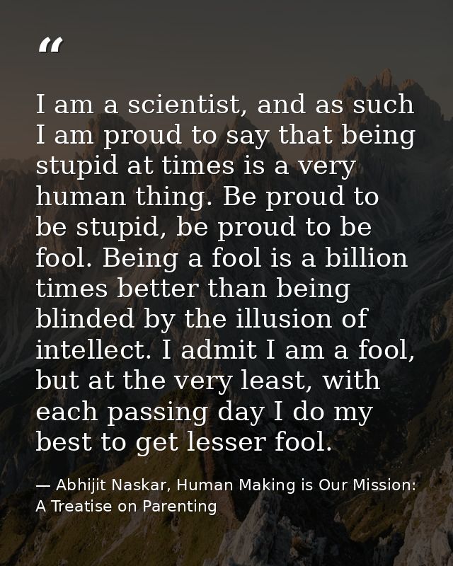 I am a scientist, and as such I am proud to say that being stupid at times is a very human thing. Be proud to be stupid, — Abhijit Naskar, Human Making is Our Mission: A Treatise on Parenting