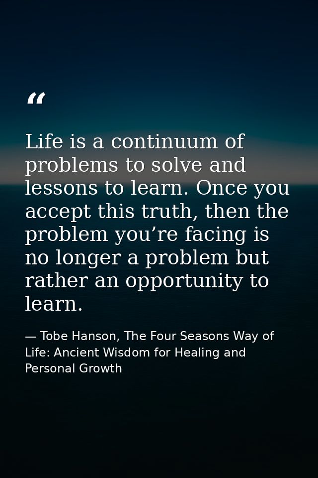 Life is a continuum of problems to solve and lessons to learn. Once you accept this truth, then the problem you’re facin — Tobe Hanson, The Four Seasons Way of Life: Ancient Wisdom for Healing and Personal Growth
