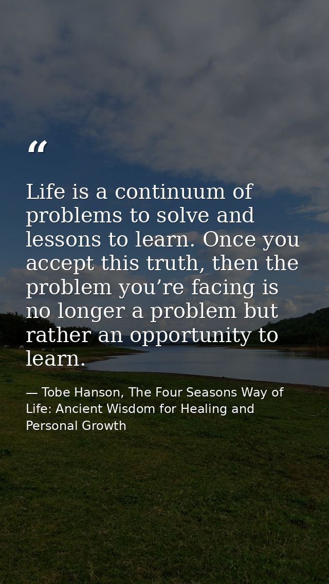 Life is a continuum of problems to solve and lessons to learn. Once you accept this truth, then the problem you’re facin — Tobe Hanson, The Four Seasons Way of Life: Ancient Wisdom for Healing and Personal Growth