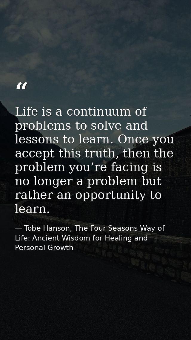 Life is a continuum of problems to solve and lessons to learn. Once you accept this truth, then the problem you’re facin — Tobe Hanson, The Four Seasons Way of Life: Ancient Wisdom for Healing and Personal Growth