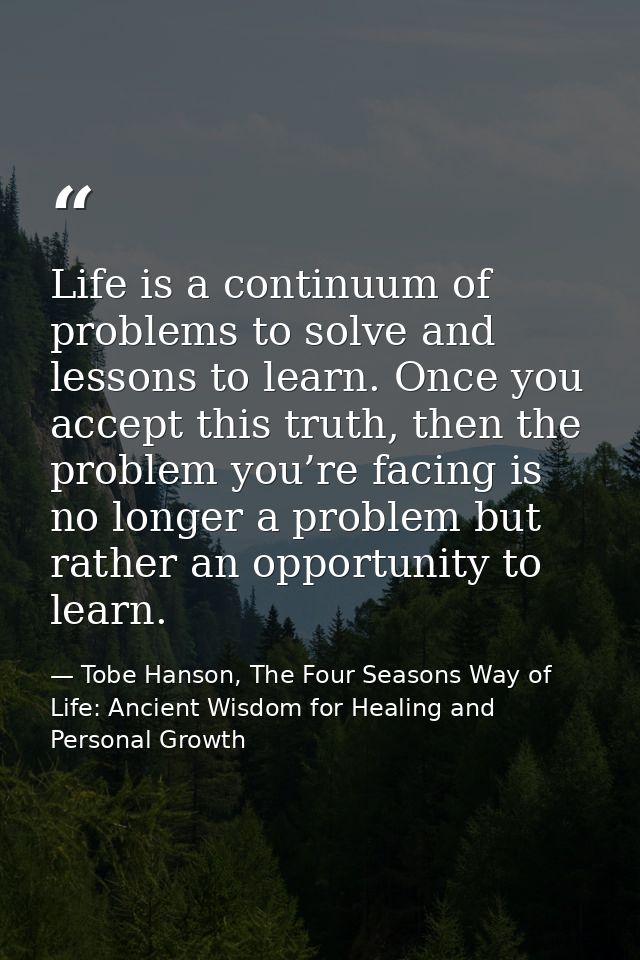 Life is a continuum of problems to solve and lessons to learn. Once you accept this truth, then the problem you’re facin — Tobe Hanson, The Four Seasons Way of Life: Ancient Wisdom for Healing and Personal Growth