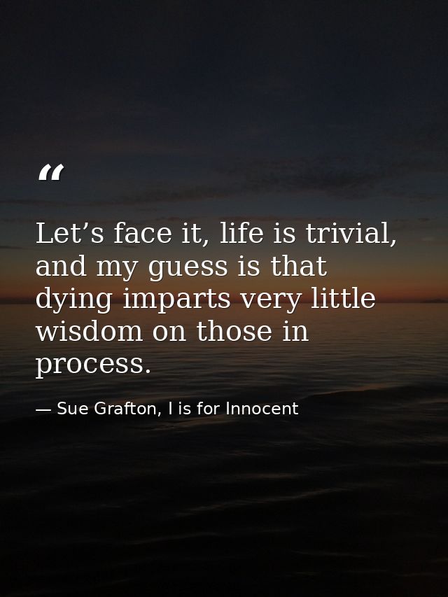 Let’s face it, life is trivial, and my guess is that dying imparts very little wisdom on those in process. — Sue Grafton, I is for Innocent