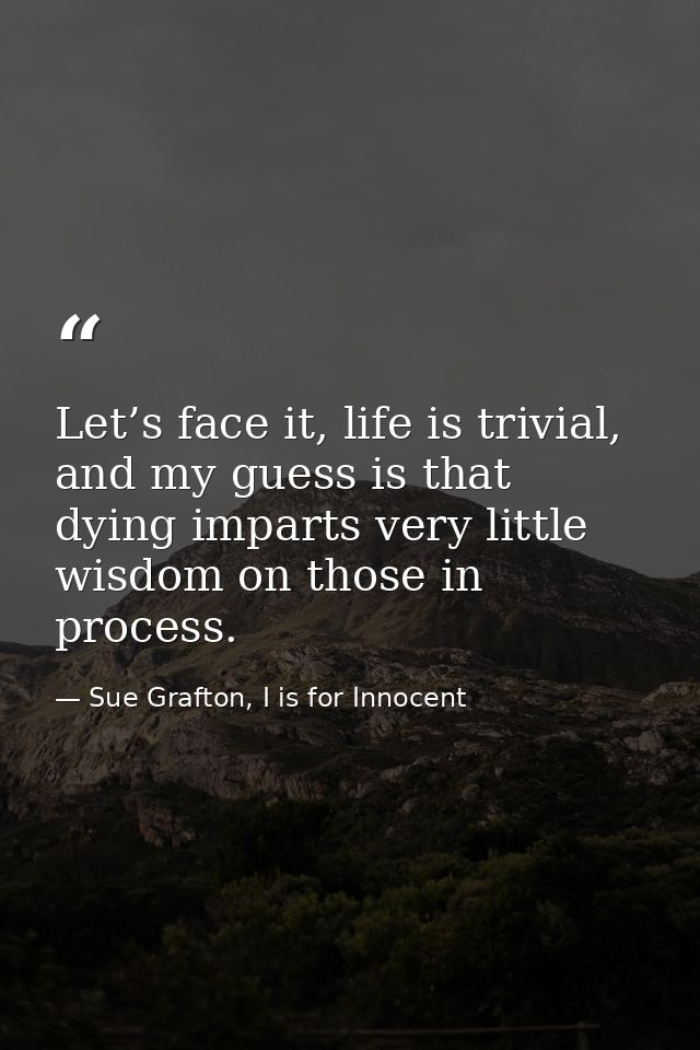 Let’s face it, life is trivial, and my guess is that dying imparts very little wisdom on those in process. — Sue Grafton, I is for Innocent