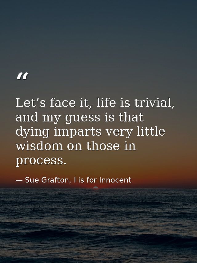 Let’s face it, life is trivial, and my guess is that dying imparts very little wisdom on those in process. — Sue Grafton, I is for Innocent