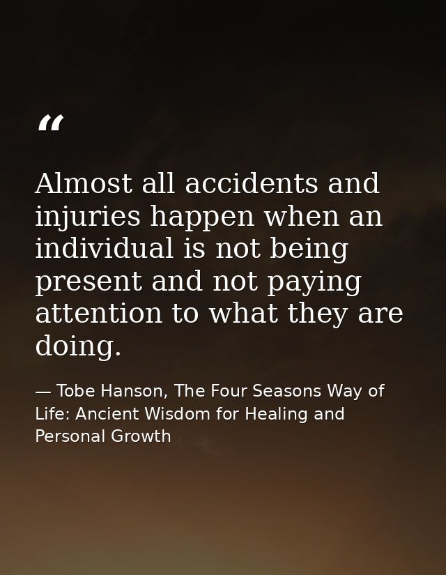 Almost all accidents and injuries happen when an individual is not being present and not paying attention to what they a — Tobe Hanson, The Four Seasons Way of Life: Ancient Wisdom for Healing and Personal Growth