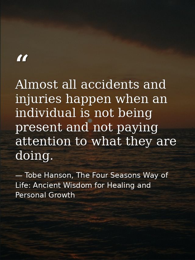 Almost all accidents and injuries happen when an individual is not being present and not paying attention to what they a — Tobe Hanson, The Four Seasons Way of Life: Ancient Wisdom for Healing and Personal Growth