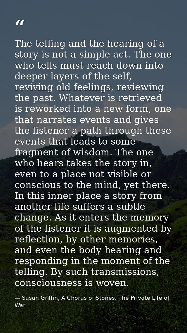 The telling and the hearing of a story is not a simple act. The one who tells must reach down into deeper layers of the  — Susan Griffin, A Chorus of Stones: The Private Life of War