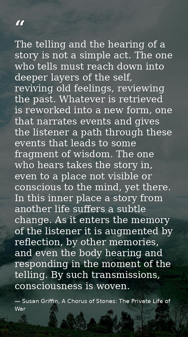 The telling and the hearing of a story is not a simple act. The one who tells must reach down into deeper layers of the  — Susan Griffin, A Chorus of Stones: The Private Life of War