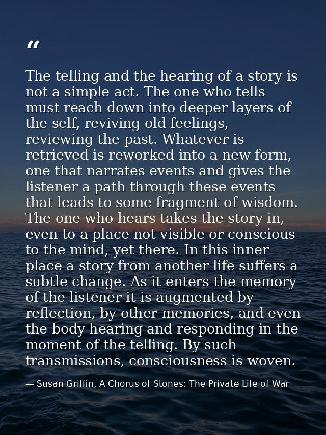 The telling and the hearing of a story is not a simple act. The one who tells must reach down into deeper layers of the  — Susan Griffin, A Chorus of Stones: The Private Life of War
