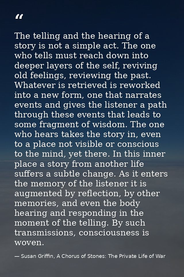 The telling and the hearing of a story is not a simple act. The one who tells must reach down into deeper layers of the  — Susan Griffin, A Chorus of Stones: The Private Life of War