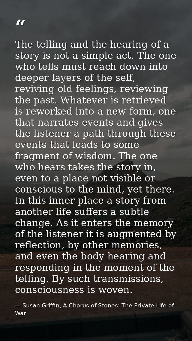 The telling and the hearing of a story is not a simple act. The one who tells must reach down into deeper layers of the  — Susan Griffin, A Chorus of Stones: The Private Life of War