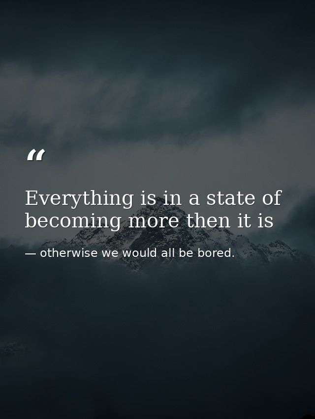 Everything is in a state of becoming more then it is — otherwise we would all be bored.