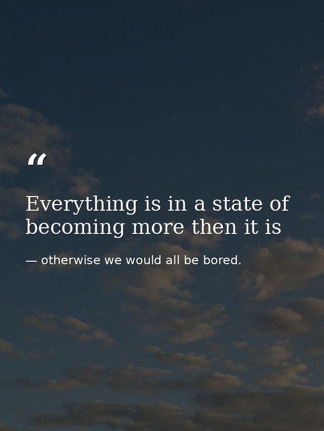 Everything is in a state of becoming more then it is — otherwise we would all be bored.