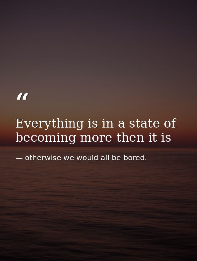 Everything is in a state of becoming more then it is — otherwise we would all be bored.