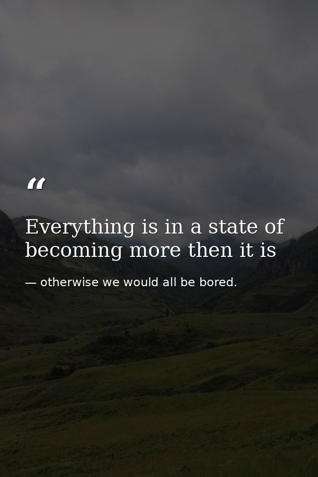 Everything is in a state of becoming more then it is — otherwise we would all be bored.