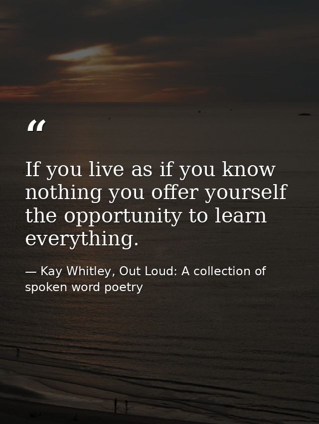 If you live as if you know nothing you offer yourself the opportunity to learn everything. — Kay Whitley, Out Loud: A collection of spoken word poetry