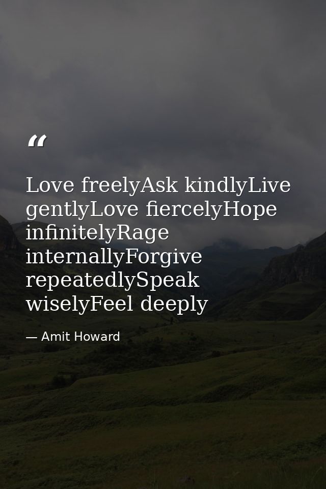 Love freelyAsk kindlyLive gentlyLove fiercelyHope infinitelyRage internallyForgive repeatedlySpeak wiselyFeel deeply — Amit Howard