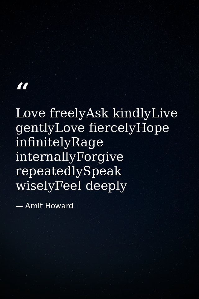 Love freelyAsk kindlyLive gentlyLove fiercelyHope infinitelyRage internallyForgive repeatedlySpeak wiselyFeel deeply — Amit Howard