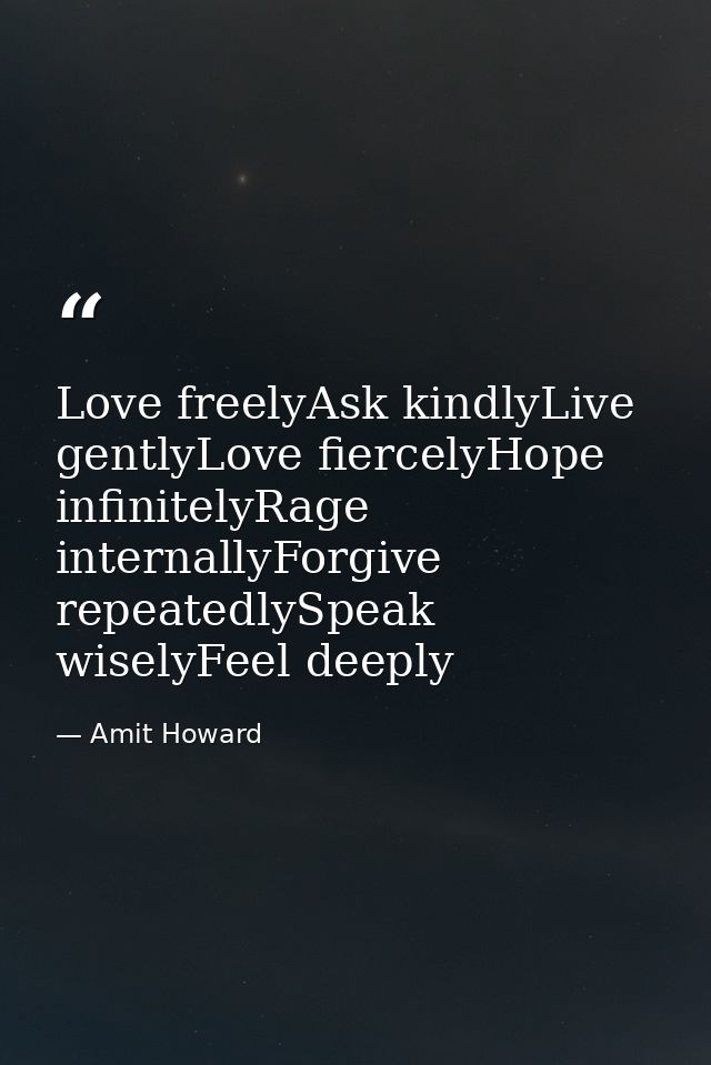 Love freelyAsk kindlyLive gentlyLove fiercelyHope infinitelyRage internallyForgive repeatedlySpeak wiselyFeel deeply — Amit Howard
