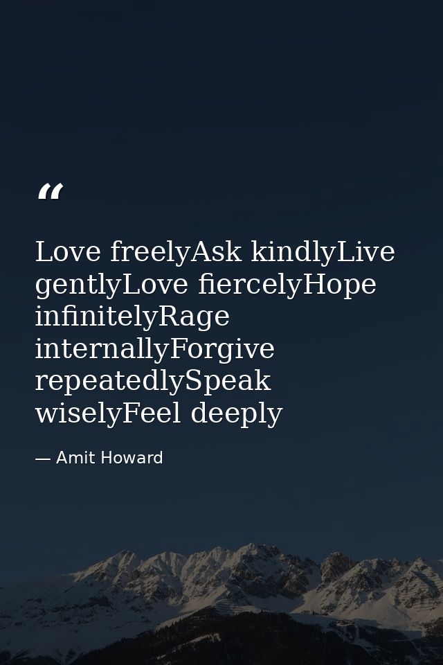 Love freelyAsk kindlyLive gentlyLove fiercelyHope infinitelyRage internallyForgive repeatedlySpeak wiselyFeel deeply — Amit Howard