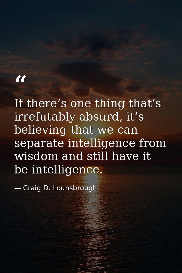 If there’s one thing that’s irrefutably absurd, it’s believing that we can separate intelligence from wisdom and still h — Craig D. Lounsbrough