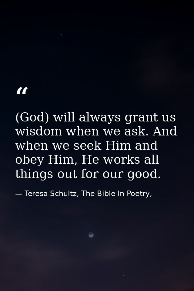 (God) will always grant us wisdom when we ask. And when we seek Him and obey Him, He works all things out for our good. — Teresa Schultz, The Bible In Poetry,