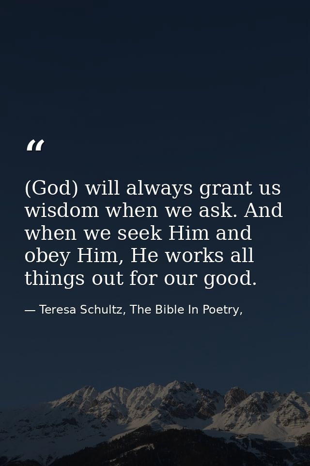 (God) will always grant us wisdom when we ask. And when we seek Him and obey Him, He works all things out for our good. — Teresa Schultz, The Bible In Poetry,