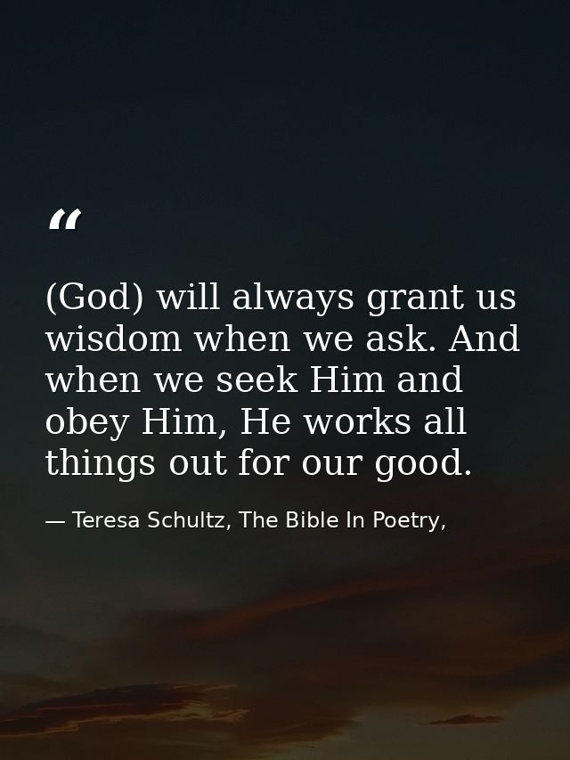 (God) will always grant us wisdom when we ask. And when we seek Him and obey Him, He works all things out for our good. — Teresa Schultz, The Bible In Poetry,