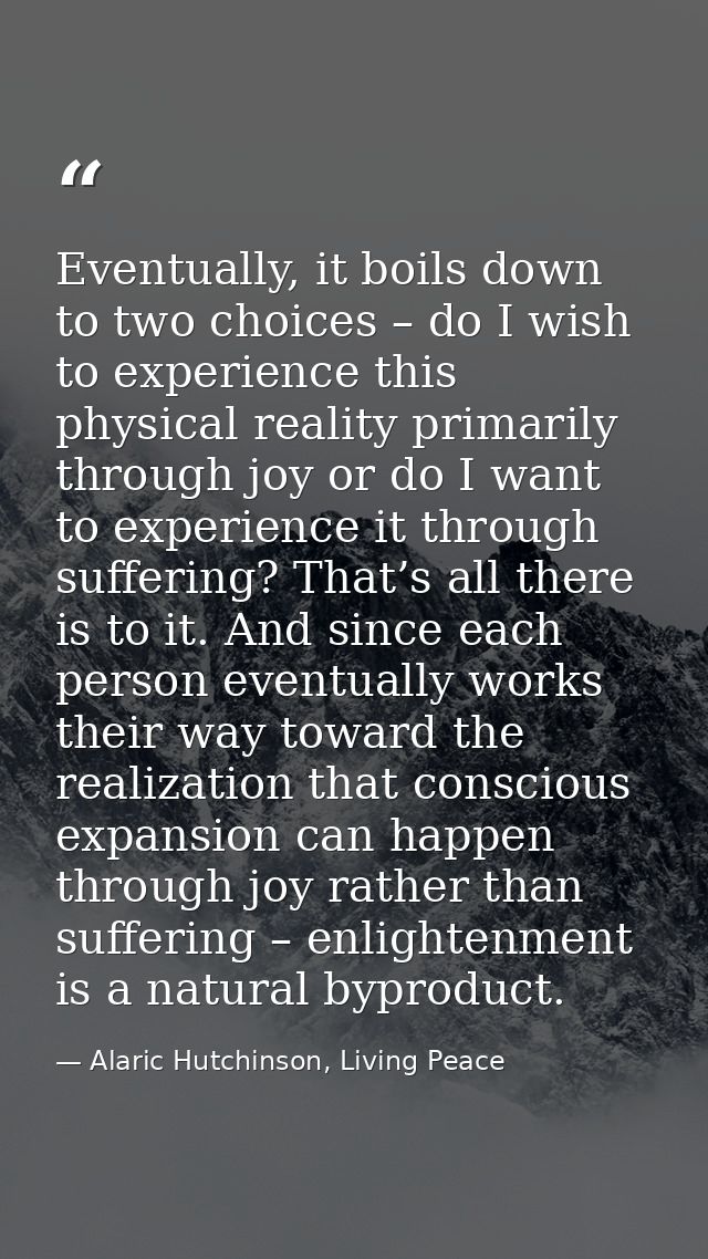 Eventually, it boils down to two choices – do I wish to experience this physical reality primarily through joy or do I w — Alaric Hutchinson, Living Peace