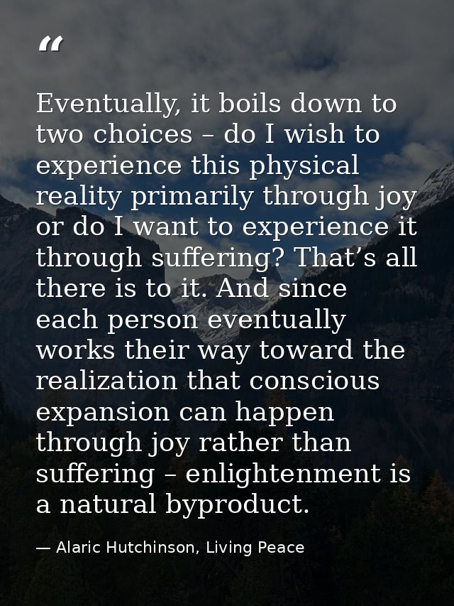 Eventually, it boils down to two choices – do I wish to experience this physical reality primarily through joy or do I w — Alaric Hutchinson, Living Peace