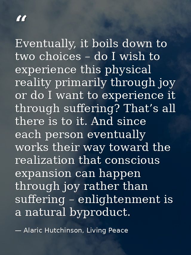 Eventually, it boils down to two choices – do I wish to experience this physical reality primarily through joy or do I w — Alaric Hutchinson, Living Peace