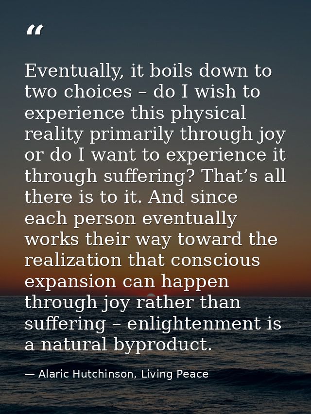 Eventually, it boils down to two choices – do I wish to experience this physical reality primarily through joy or do I w — Alaric Hutchinson, Living Peace