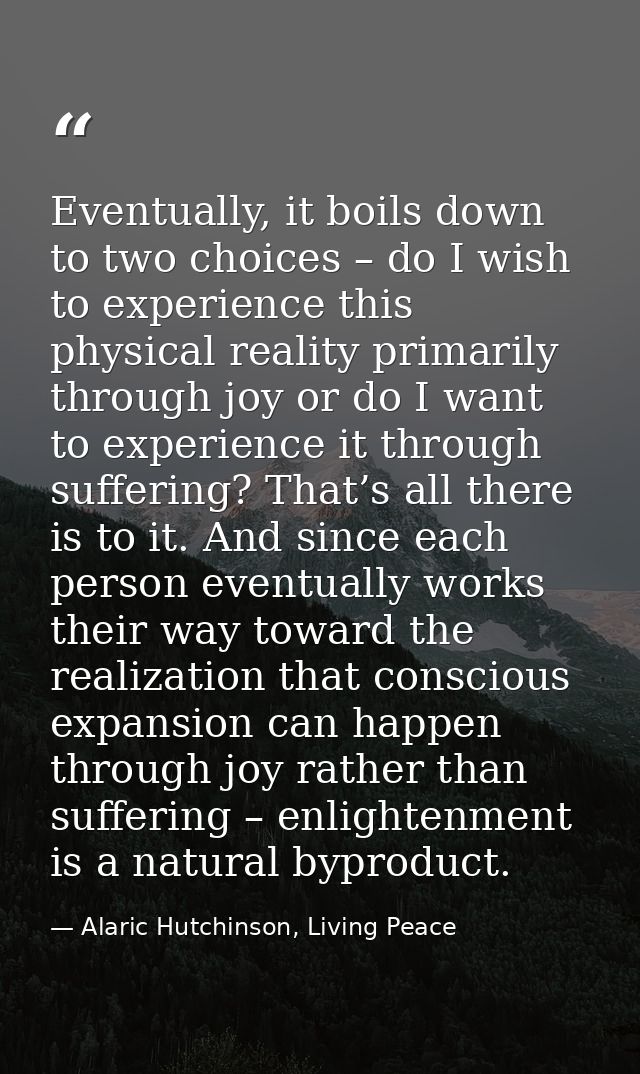 Eventually, it boils down to two choices – do I wish to experience this physical reality primarily through joy or do I w — Alaric Hutchinson, Living Peace