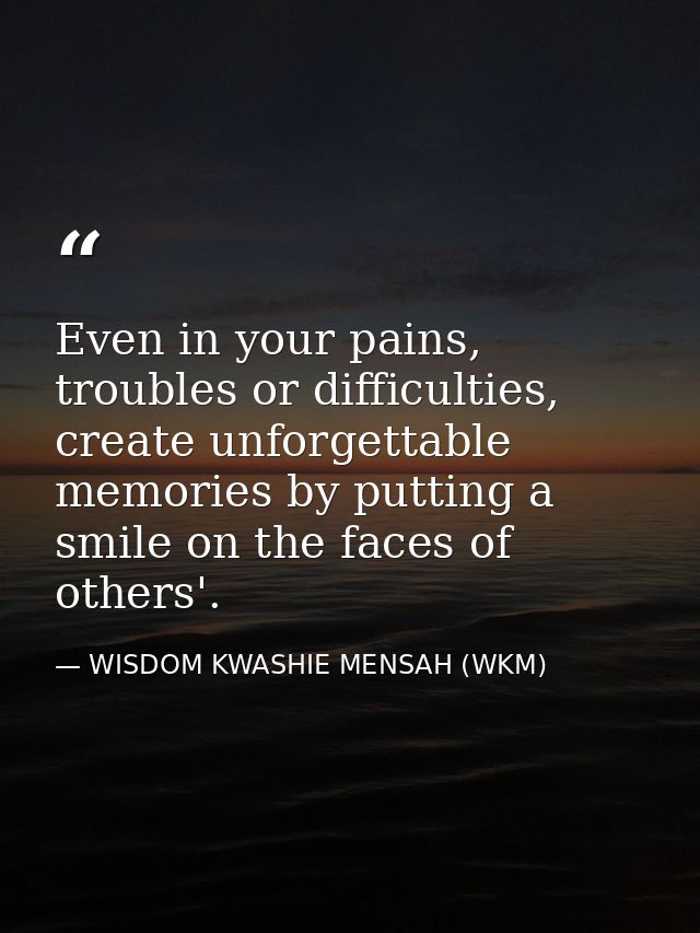 Even in your pains, troubles or difficulties, create unforgettable memories by putting a smile on the faces of others'. — WISDOM KWASHIE MENSAH (WKM)