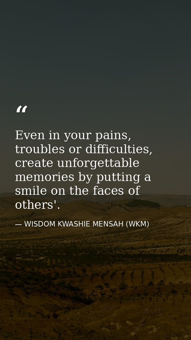 Even in your pains, troubles or difficulties, create unforgettable memories by putting a smile on the faces of others'. — WISDOM KWASHIE MENSAH (WKM)