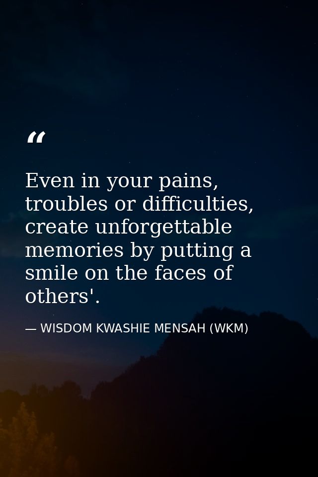 Even in your pains, troubles or difficulties, create unforgettable memories by putting a smile on the faces of others'. — WISDOM KWASHIE MENSAH (WKM)