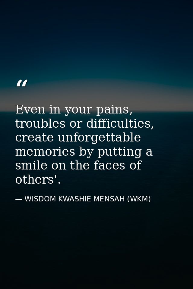 Even in your pains, troubles or difficulties, create unforgettable memories by putting a smile on the faces of others'. — WISDOM KWASHIE MENSAH (WKM)