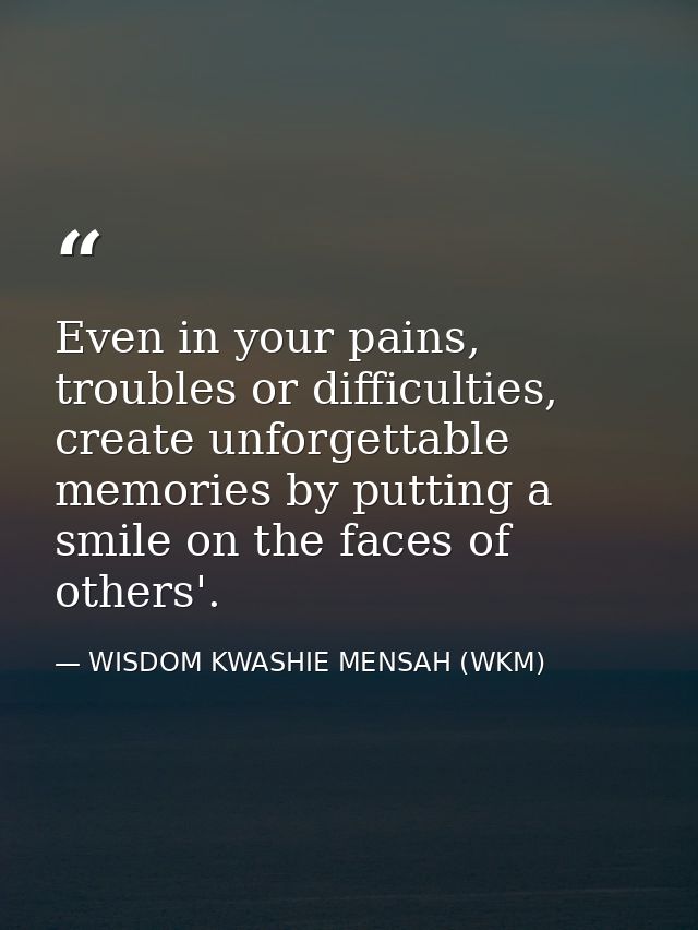 Even in your pains, troubles or difficulties, create unforgettable memories by putting a smile on the faces of others'. — WISDOM KWASHIE MENSAH (WKM)