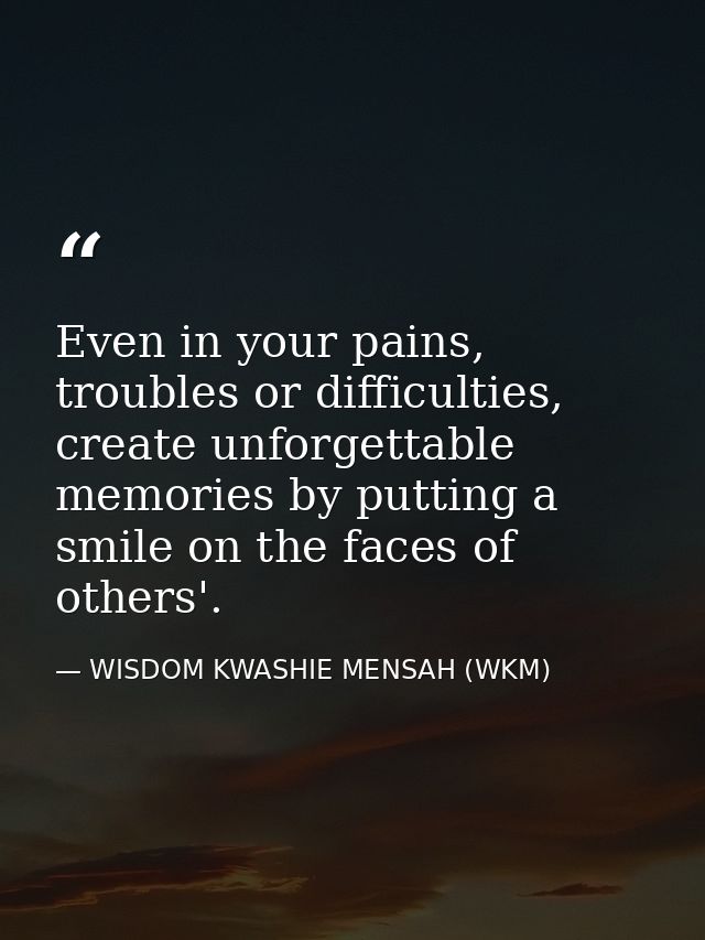 Even in your pains, troubles or difficulties, create unforgettable memories by putting a smile on the faces of others'. — WISDOM KWASHIE MENSAH (WKM)