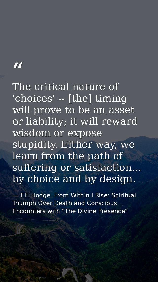 The critical nature of 'choices' -- [the] timing will prove to be an asset or liability; it will reward wisdom or expose — T.F. Hodge, From Within I Rise: Spiritual Triumph Over Death and Conscious Encounters with "The Divine Presence"