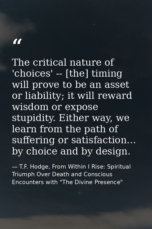 The critical nature of 'choices' -- [the] timing will prove to be an asset or liability; it will reward wisdom or expose — T.F. Hodge, From Within I Rise: Spiritual Triumph Over Death and Conscious Encounters with "The Divine Presence"