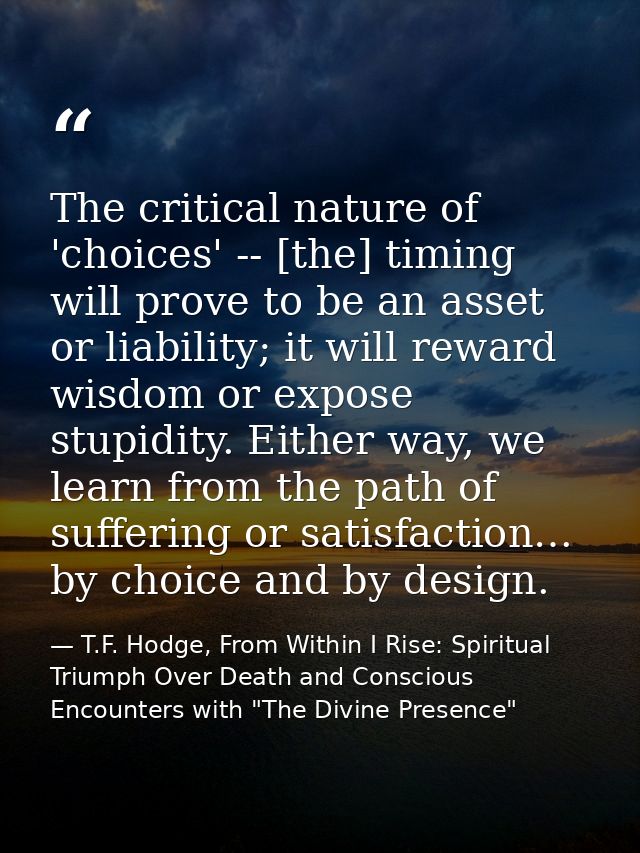 The critical nature of 'choices' -- [the] timing will prove to be an asset or liability; it will reward wisdom or expose — T.F. Hodge, From Within I Rise: Spiritual Triumph Over Death and Conscious Encounters with "The Divine Presence"