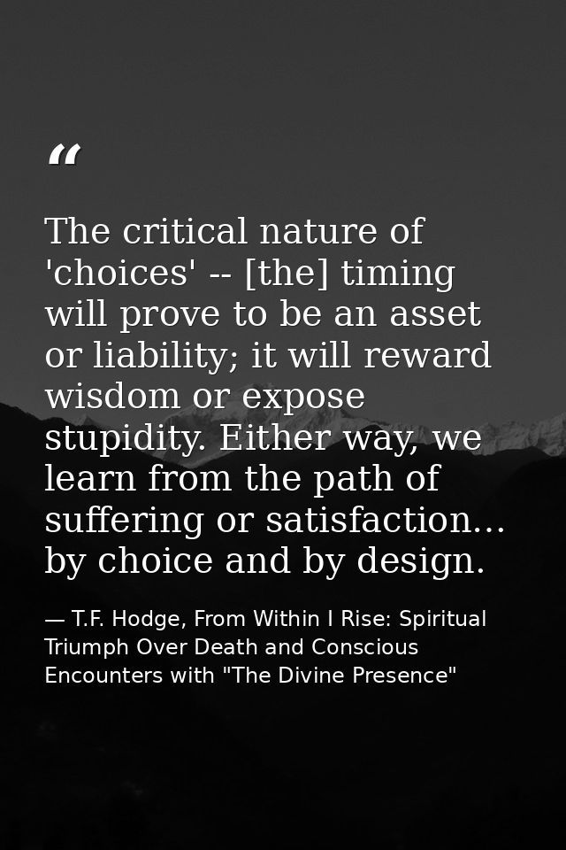 The critical nature of 'choices' -- [the] timing will prove to be an asset or liability; it will reward wisdom or expose — T.F. Hodge, From Within I Rise: Spiritual Triumph Over Death and Conscious Encounters with "The Divine Presence"
