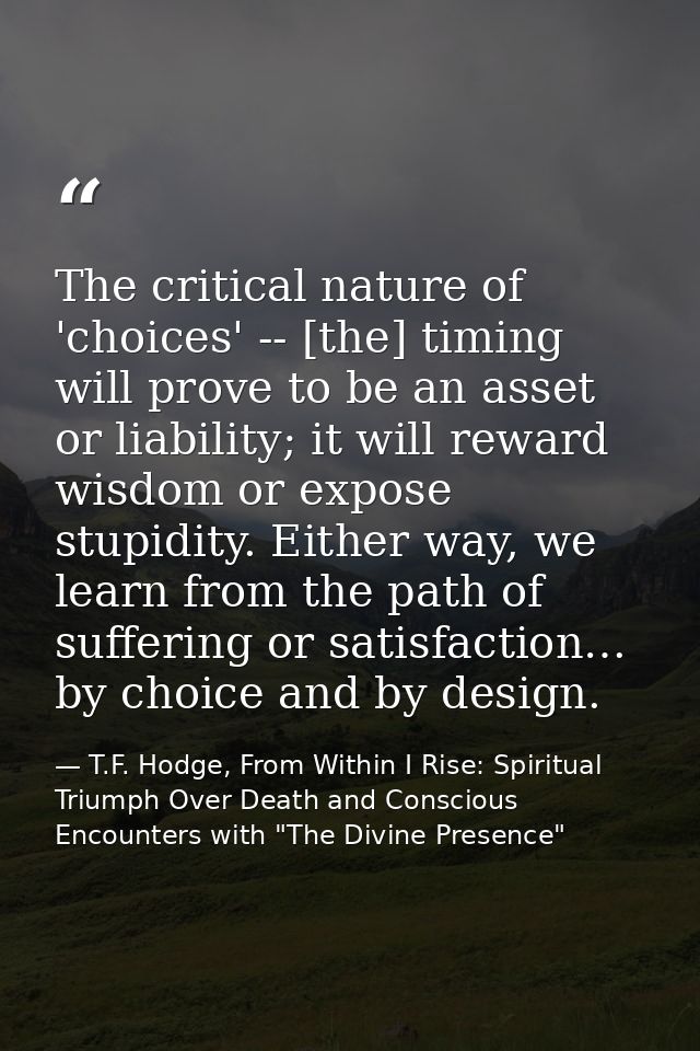 The critical nature of 'choices' -- [the] timing will prove to be an asset or liability; it will reward wisdom or expose — T.F. Hodge, From Within I Rise: Spiritual Triumph Over Death and Conscious Encounters with "The Divine Presence"