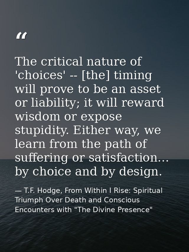 The critical nature of 'choices' -- [the] timing will prove to be an asset or liability; it will reward wisdom or expose — T.F. Hodge, From Within I Rise: Spiritual Triumph Over Death and Conscious Encounters with "The Divine Presence"