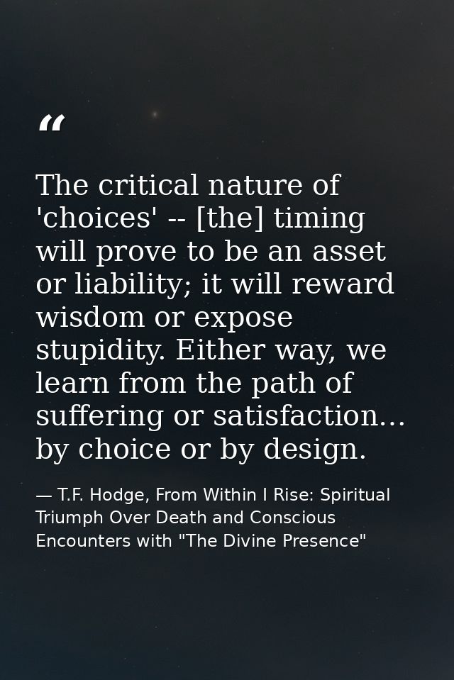 The critical nature of 'choices' -- [the] timing will prove to be an asset or liability; it will reward wisdom or expose — T.F. Hodge, From Within I Rise: Spiritual Triumph Over Death and Conscious Encounters with "The Divine Presence"