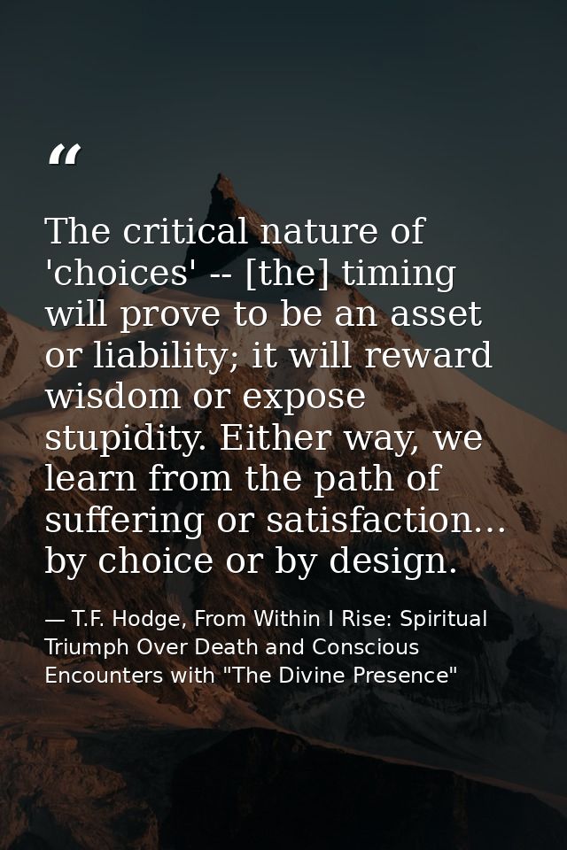 The critical nature of 'choices' -- [the] timing will prove to be an asset or liability; it will reward wisdom or expose — T.F. Hodge, From Within I Rise: Spiritual Triumph Over Death and Conscious Encounters with "The Divine Presence"