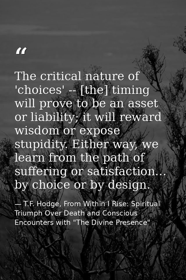 The critical nature of 'choices' -- [the] timing will prove to be an asset or liability; it will reward wisdom or expose — T.F. Hodge, From Within I Rise: Spiritual Triumph Over Death and Conscious Encounters with "The Divine Presence"