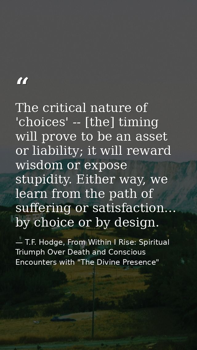 The critical nature of 'choices' -- [the] timing will prove to be an asset or liability; it will reward wisdom or expose — T.F. Hodge, From Within I Rise: Spiritual Triumph Over Death and Conscious Encounters with "The Divine Presence"
