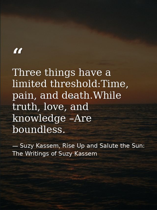 Three things have a limited threshold:Time, pain, and death.While truth, love, and knowledge –Are boundless. — Suzy Kassem, Rise Up and Salute the Sun: The Writings of Suzy Kassem